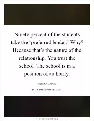 Ninety percent of the students take the ‘preferred lender.’ Why? Because that’s the nature of the relationship. You trust the school. The school is in a position of authority Picture Quote #1