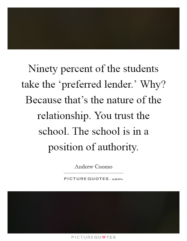 Ninety percent of the students take the ‘preferred lender.' Why? Because that's the nature of the relationship. You trust the school. The school is in a position of authority Picture Quote #1
