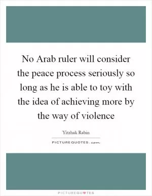 No Arab ruler will consider the peace process seriously so long as he is able to toy with the idea of achieving more by the way of violence Picture Quote #1