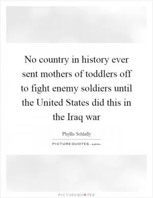 No country in history ever sent mothers of toddlers off to fight enemy soldiers until the United States did this in the Iraq war Picture Quote #1