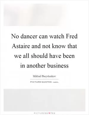 No dancer can watch Fred Astaire and not know that we all should have been in another business Picture Quote #1