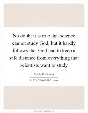 No doubt it is true that science cannot study God, but it hardly follows that God had to keep a safe distance from everything that scientists want to study Picture Quote #1
