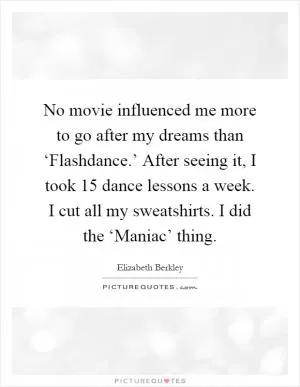 No movie influenced me more to go after my dreams than ‘Flashdance.’ After seeing it, I took 15 dance lessons a week. I cut all my sweatshirts. I did the ‘Maniac’ thing Picture Quote #1