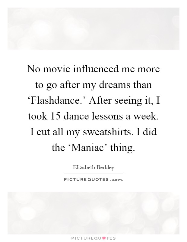 No movie influenced me more to go after my dreams than ‘Flashdance.' After seeing it, I took 15 dance lessons a week. I cut all my sweatshirts. I did the ‘Maniac' thing Picture Quote #1