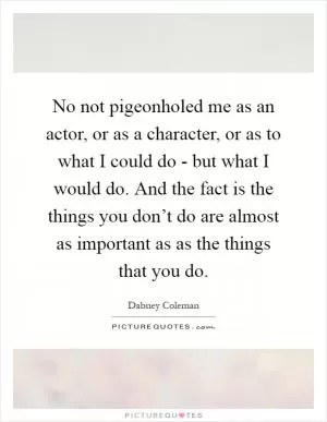 No not pigeonholed me as an actor, or as a character, or as to what I could do - but what I would do. And the fact is the things you don’t do are almost as important as as the things that you do Picture Quote #1