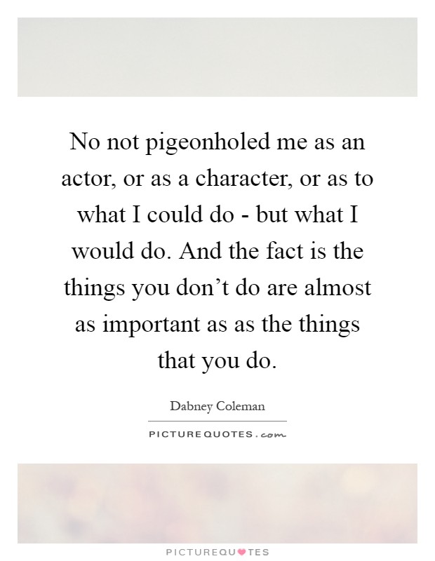No not pigeonholed me as an actor, or as a character, or as to what I could do - but what I would do. And the fact is the things you don't do are almost as important as as the things that you do Picture Quote #1