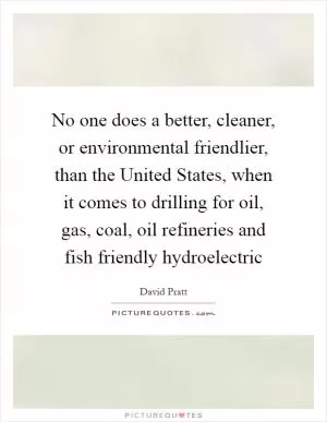 No one does a better, cleaner, or environmental friendlier, than the United States, when it comes to drilling for oil, gas, coal, oil refineries and fish friendly hydroelectric Picture Quote #1