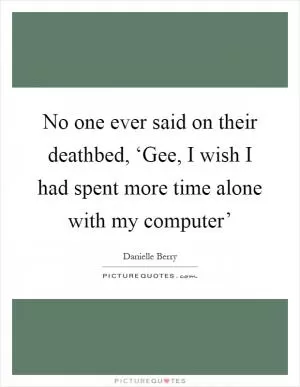 No one ever said on their deathbed, ‘Gee, I wish I had spent more time alone with my computer’ Picture Quote #1