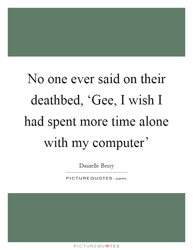 No one ever said on their deathbed, ‘Gee, I wish I had spent more time alone with my computer' Picture Quote #1