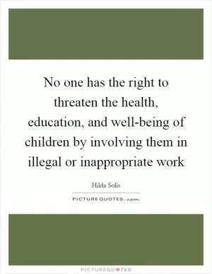 No one has the right to threaten the health, education, and well-being of children by involving them in illegal or inappropriate work Picture Quote #1