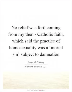 No relief was forthcoming from my then - Catholic faith, which said the practice of homosexuality was a ‘mortal sin’ subject to damnation Picture Quote #1