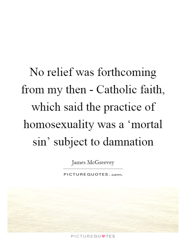 No relief was forthcoming from my then - Catholic faith, which said the practice of homosexuality was a ‘mortal sin' subject to damnation Picture Quote #1