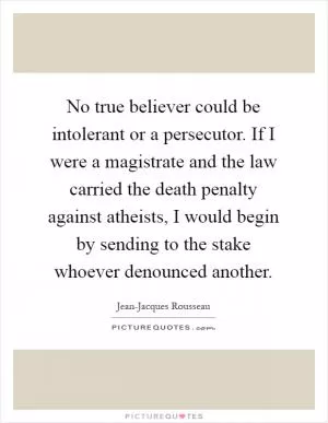 No true believer could be intolerant or a persecutor. If I were a magistrate and the law carried the death penalty against atheists, I would begin by sending to the stake whoever denounced another Picture Quote #1