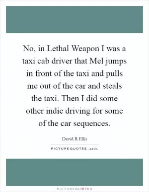 No, in Lethal Weapon I was a taxi cab driver that Mel jumps in front of the taxi and pulls me out of the car and steals the taxi. Then I did some other indie driving for some of the car sequences Picture Quote #1