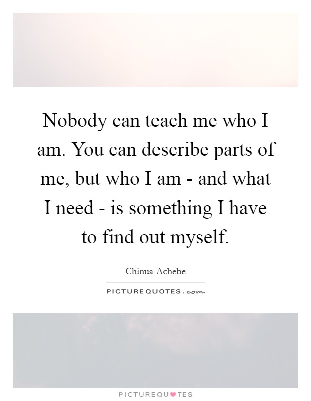 Nobody can teach me who I am. You can describe parts of me, but who I am - and what I need - is something I have to find out myself Picture Quote #1