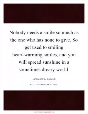 Nobody needs a smile so much as the one who has none to give. So get used to smiling heart-warming smiles, and you will spread sunshine in a sometimes dreary world Picture Quote #1