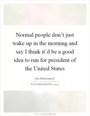 Normal people don’t just wake up in the morning and say I think it’d be a good idea to run for president of the United States Picture Quote #1