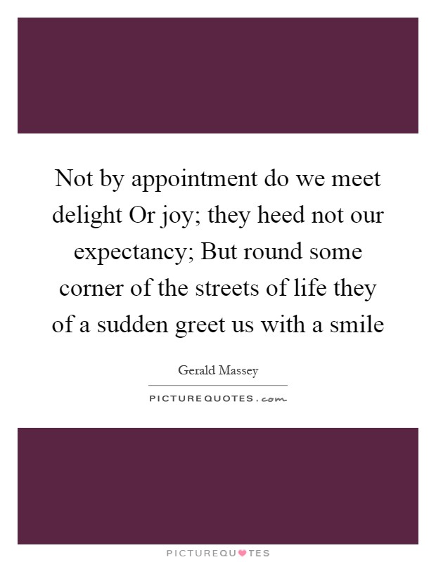 Not by appointment do we meet delight Or joy; they heed not our expectancy; But round some corner of the streets of life they of a sudden greet us with a smile Picture Quote #1
