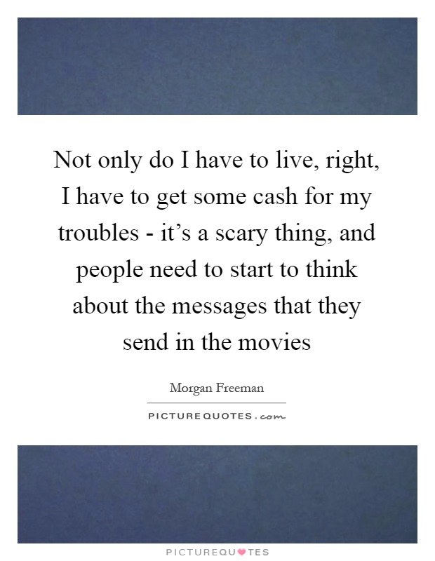 Not only do I have to live, right, I have to get some cash for my troubles - it's a scary thing, and people need to start to think about the messages that they send in the movies Picture Quote #1