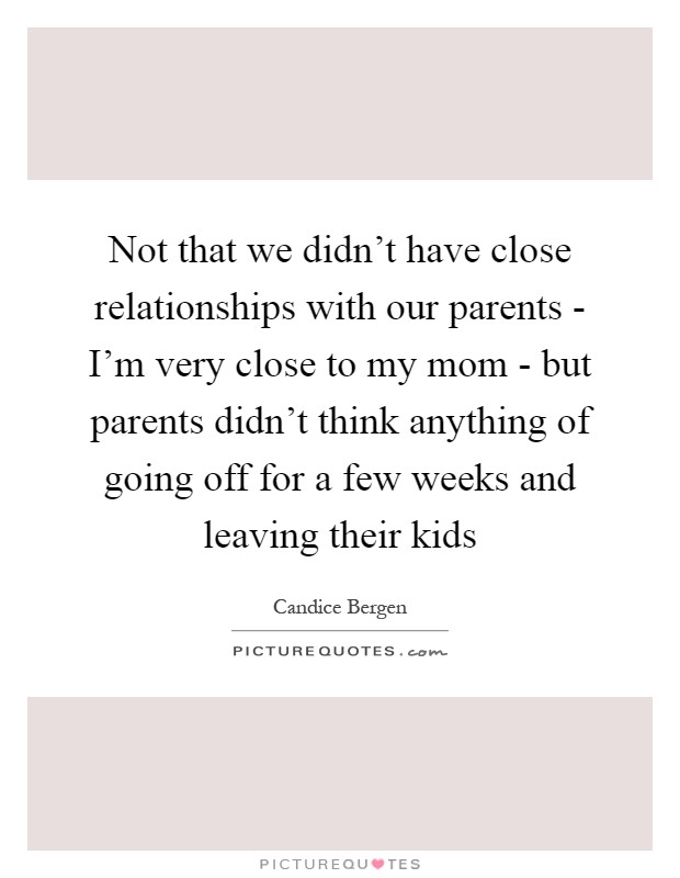 Not that we didn't have close relationships with our parents - I'm very close to my mom - but parents didn't think anything of going off for a few weeks and leaving their kids Picture Quote #1
