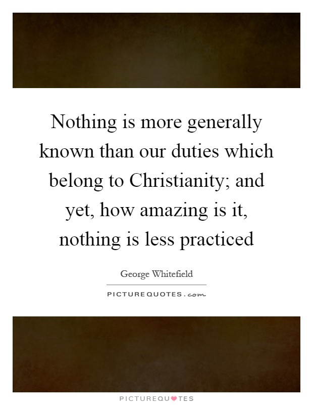 Nothing is more generally known than our duties which belong to Christianity; and yet, how amazing is it, nothing is less practiced Picture Quote #1