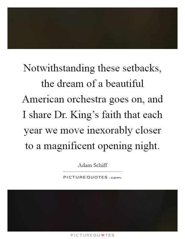 Notwithstanding these setbacks, the dream of a beautiful American orchestra goes on, and I share Dr. King's faith that each year we move inexorably closer to a magnificent opening night Picture Quote #1