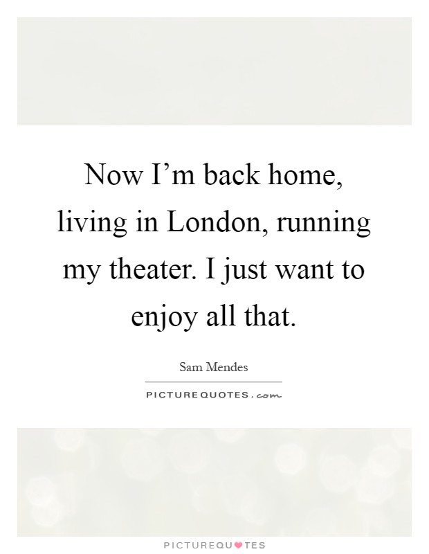 Now I'm back home, living in London, running my theater. I just want to enjoy all that Picture Quote #1