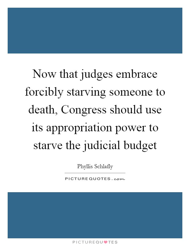 Now that judges embrace forcibly starving someone to death, Congress should use its appropriation power to starve the judicial budget Picture Quote #1