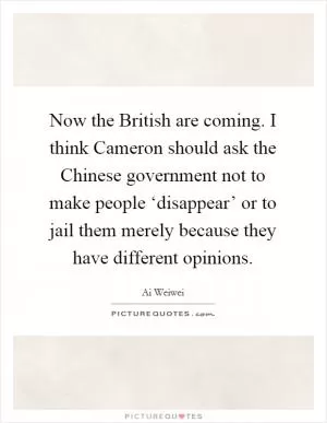 Now the British are coming. I think Cameron should ask the Chinese government not to make people ‘disappear’ or to jail them merely because they have different opinions Picture Quote #1