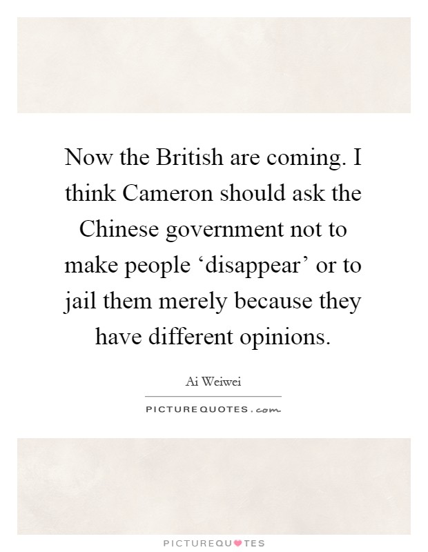 Now the British are coming. I think Cameron should ask the Chinese government not to make people ‘disappear' or to jail them merely because they have different opinions Picture Quote #1