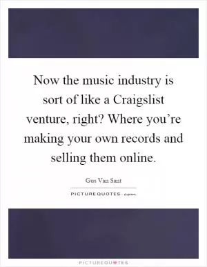 Now the music industry is sort of like a Craigslist venture, right? Where you’re making your own records and selling them online Picture Quote #1