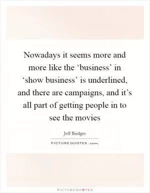 Nowadays it seems more and more like the ‘business’ in ‘show business’ is underlined, and there are campaigns, and it’s all part of getting people in to see the movies Picture Quote #1