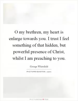 O my brethren, my heart is enlarge towards you. I trust I feel something of that hidden, but powerful presence of Christ, whilst I am preaching to you Picture Quote #1