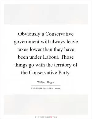 Obviously a Conservative government will always leave taxes lower than they have been under Labour. Those things go with the territory of the Conservative Party Picture Quote #1