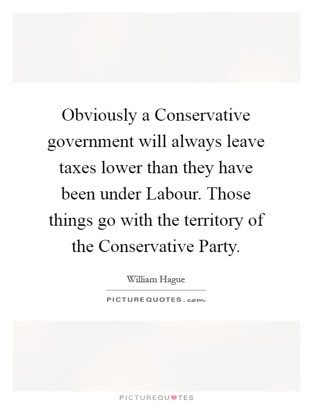 Obviously a Conservative government will always leave taxes lower than they have been under Labour. Those things go with the territory of the Conservative Party Picture Quote #1