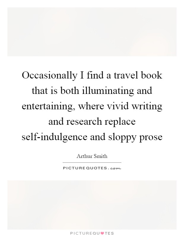 Occasionally I find a travel book that is both illuminating and entertaining, where vivid writing and research replace self-indulgence and sloppy prose Picture Quote #1