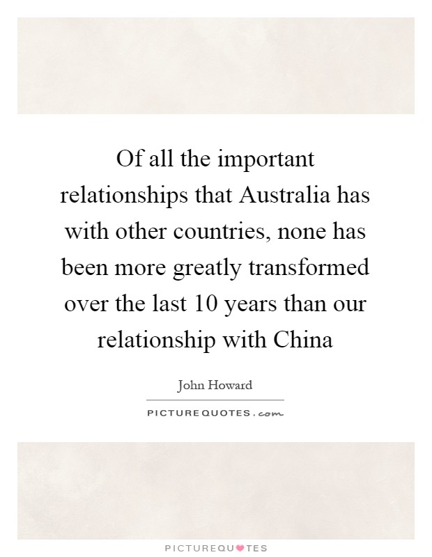 Of all the important relationships that Australia has with other countries, none has been more greatly transformed over the last 10 years than our relationship with China Picture Quote #1