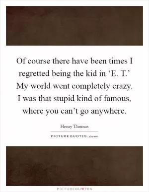 Of course there have been times I regretted being the kid in ‘E. T.’ My world went completely crazy. I was that stupid kind of famous, where you can’t go anywhere Picture Quote #1