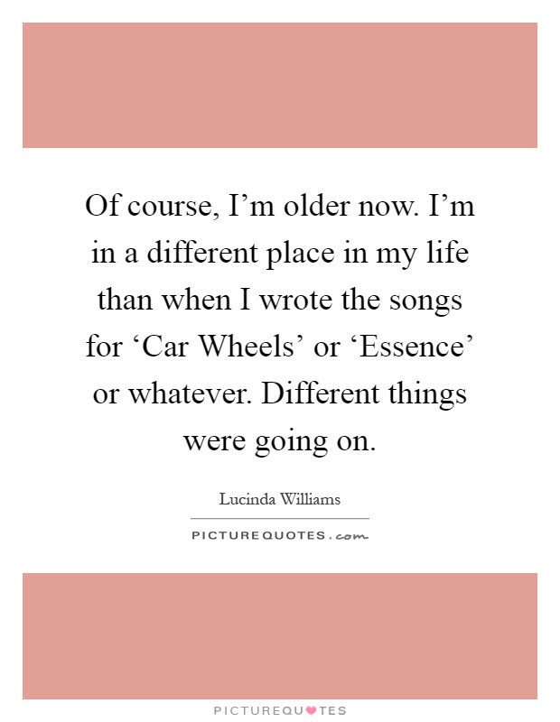 Of course, I'm older now. I'm in a different place in my life than when I wrote the songs for ‘Car Wheels' or ‘Essence' or whatever. Different things were going on Picture Quote #1