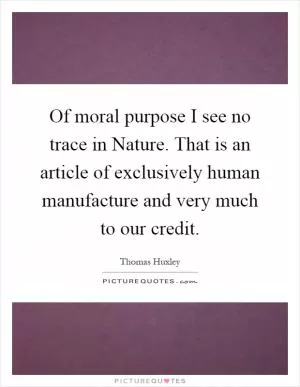 Of moral purpose I see no trace in Nature. That is an article of exclusively human manufacture and very much to our credit Picture Quote #1