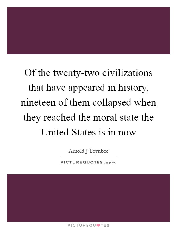 Of the twenty-two civilizations that have appeared in history, nineteen of them collapsed when they reached the moral state the United States is in now Picture Quote #1