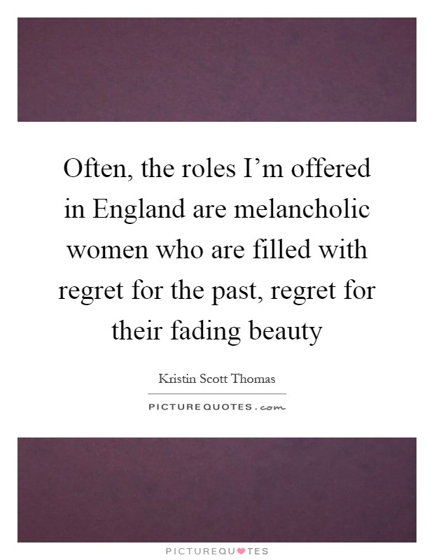 Often, the roles I'm offered in England are melancholic women who are filled with regret for the past, regret for their fading beauty Picture Quote #1