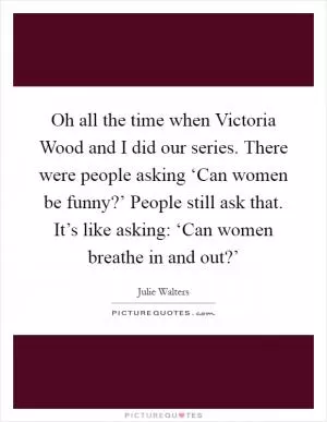 Oh all the time when Victoria Wood and I did our series. There were people asking ‘Can women be funny?’ People still ask that. It’s like asking: ‘Can women breathe in and out?’ Picture Quote #1