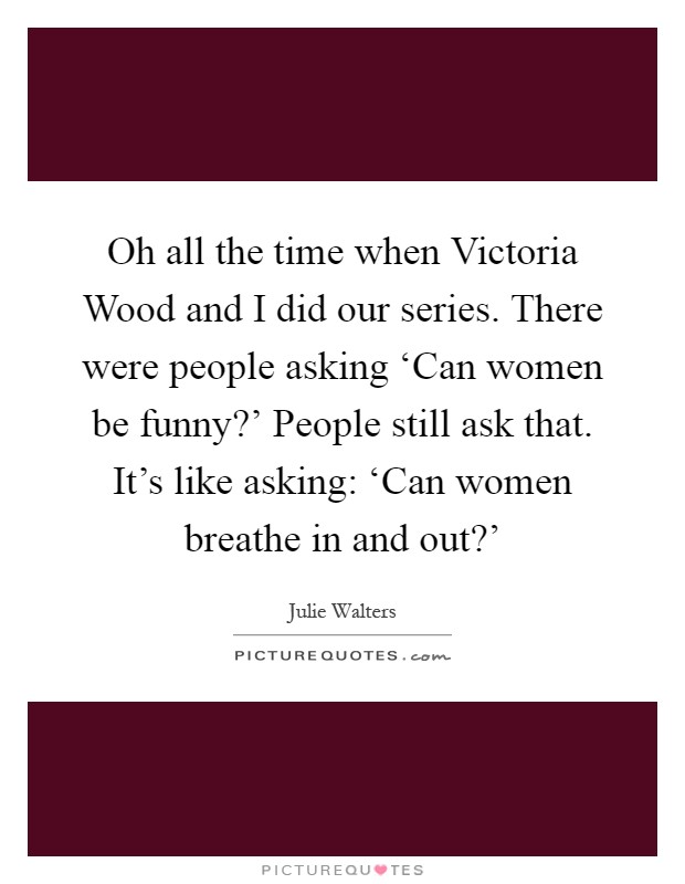 Oh all the time when Victoria Wood and I did our series. There were people asking ‘Can women be funny?' People still ask that. It's like asking: ‘Can women breathe in and out?' Picture Quote #1