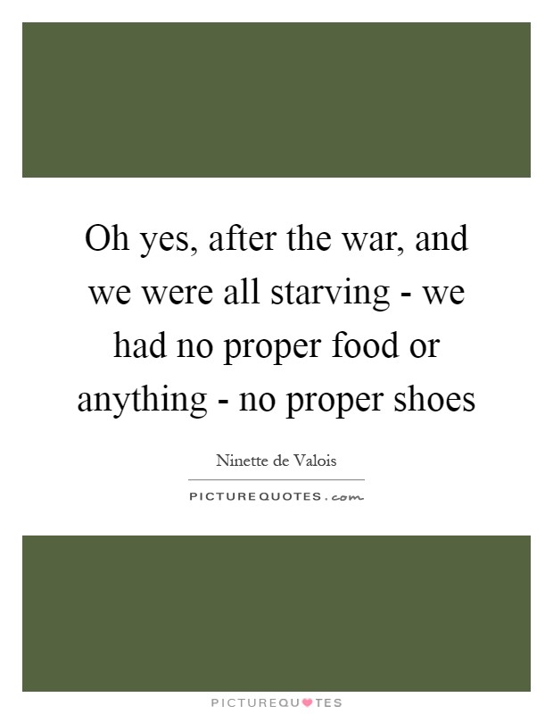 Oh yes, after the war, and we were all starving - we had no proper food or anything - no proper shoes Picture Quote #1