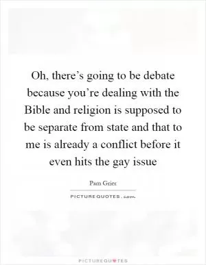 Oh, there’s going to be debate because you’re dealing with the Bible and religion is supposed to be separate from state and that to me is already a conflict before it even hits the gay issue Picture Quote #1