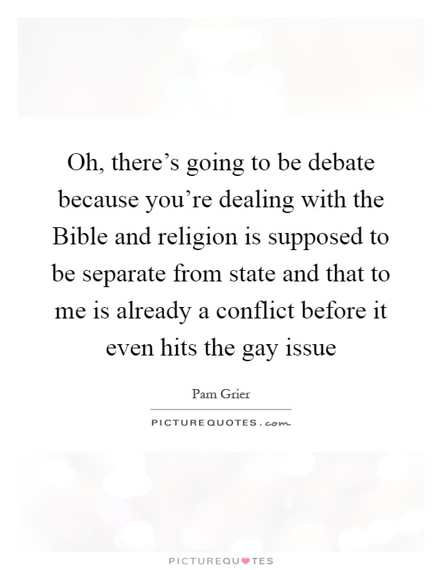 Oh, there's going to be debate because you're dealing with the Bible and religion is supposed to be separate from state and that to me is already a conflict before it even hits the gay issue Picture Quote #1