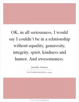OK, in all seriousness, I would say I couldn’t be in a relationship without equality, generosity, integrity, spirit, kindness and humor. And awesomeness Picture Quote #1