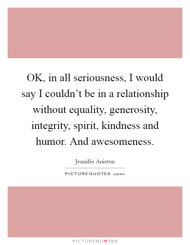 OK, in all seriousness, I would say I couldn't be in a relationship without equality, generosity, integrity, spirit, kindness and humor. And awesomeness Picture Quote #1