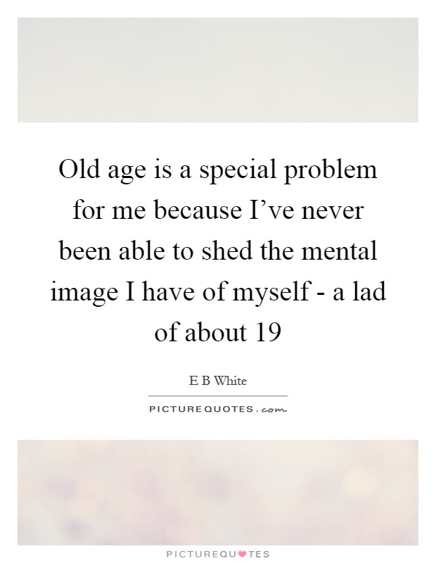 Old age is a special problem for me because I've never been able to shed the mental image I have of myself - a lad of about 19 Picture Quote #1